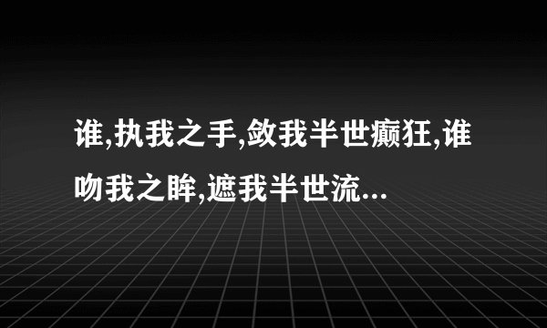 谁,执我之手,敛我半世癫狂,谁吻我之眸,遮我半世流离 出自哪里？作者是谁？ 并求原作原文(无删减版)
