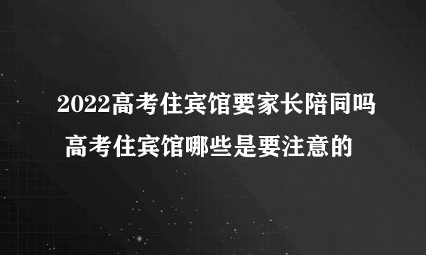 2022高考住宾馆要家长陪同吗 高考住宾馆哪些是要注意的