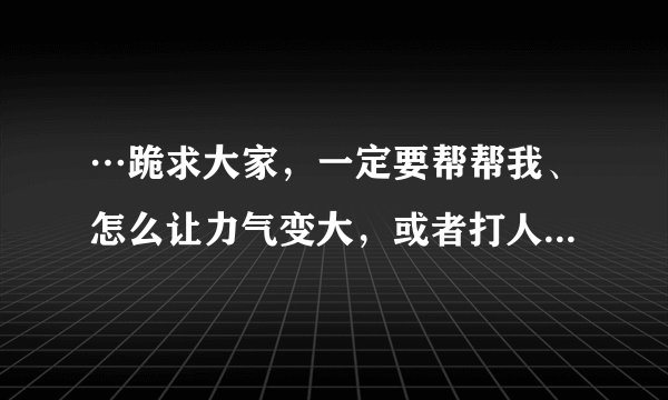 …跪求大家，一定要帮帮我、怎么让力气变大，或者打人的方法、招式。练过的教教我