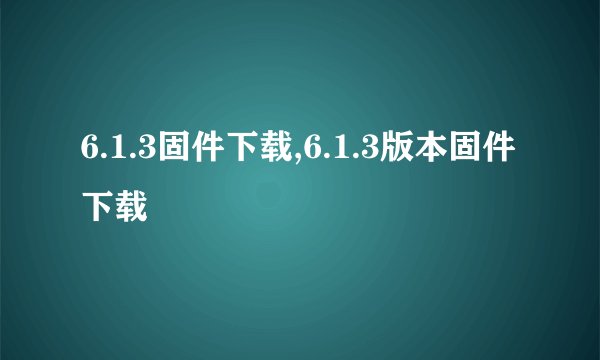 6.1.3固件下载,6.1.3版本固件下载