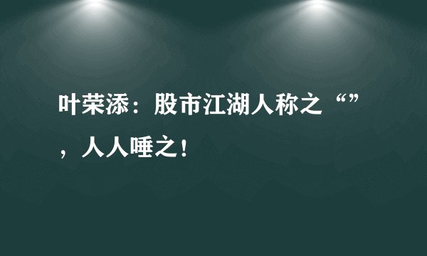 叶荣添：股市江湖人称之“”，人人唾之！