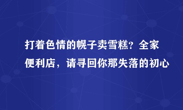 打着色情的幌子卖雪糕？全家便利店，请寻回你那失落的初心