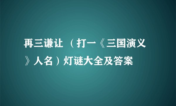 再三谦让 (打一《三国演义》人名)灯谜大全及答案