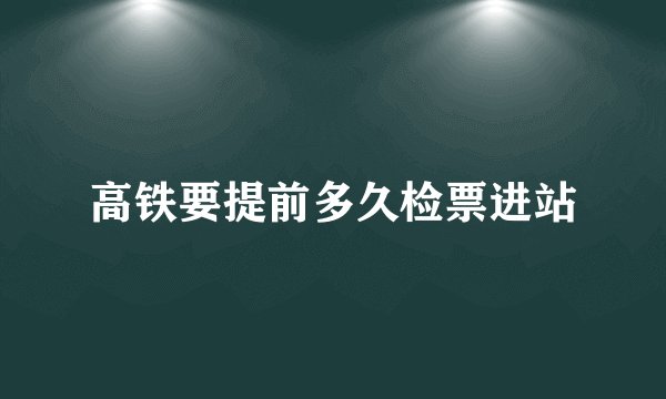 高铁要提前多久检票进站