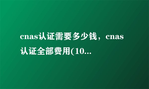 cnas认证需要多少钱，cnas认证全部费用(10-17万左右)