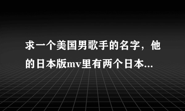 求一个美国男歌手的名字，他的日本版mv里有两个日本女歌手客串