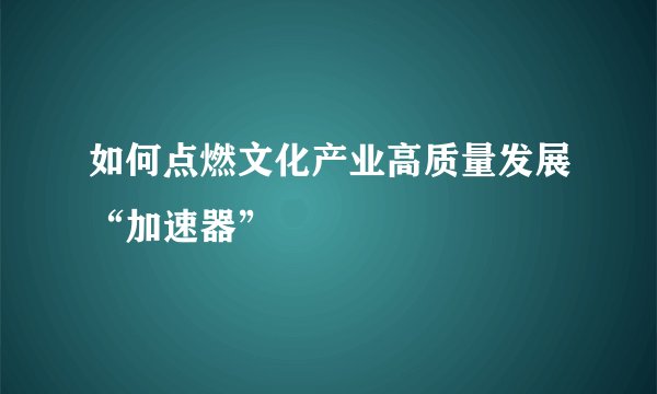 如何点燃文化产业高质量发展“加速器”