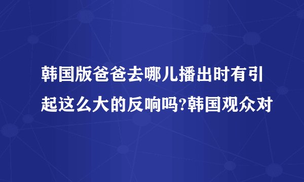 韩国版爸爸去哪儿播出时有引起这么大的反响吗?韩国观众对