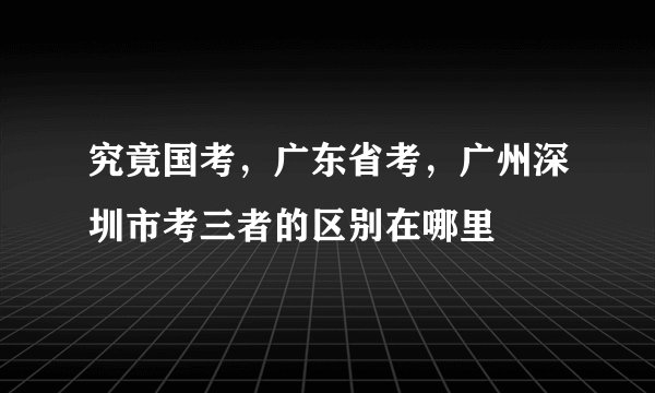 究竟国考，广东省考，广州深圳市考三者的区别在哪里
