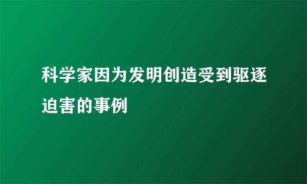 科学家因为发明创造受到驱逐迫害的事例
