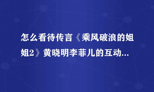 怎么看待传言《乘风破浪的姐姐2》黄晓明李菲儿的互动镜头全被剪？
