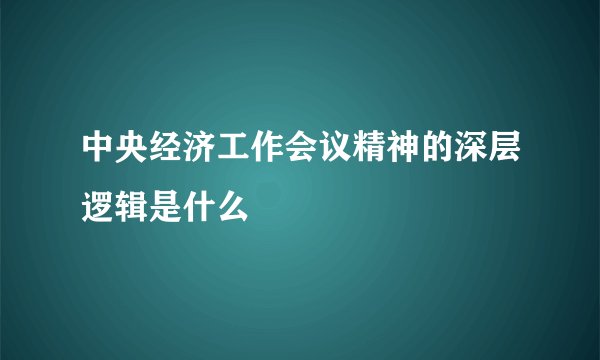 中央经济工作会议精神的深层逻辑是什么