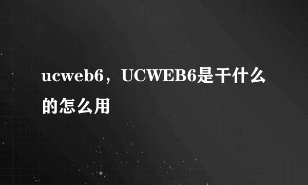 ucweb6，UCWEB6是干什么的怎么用