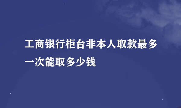 工商银行柜台非本人取款最多一次能取多少钱