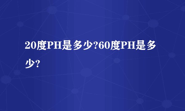 20度PH是多少?60度PH是多少?