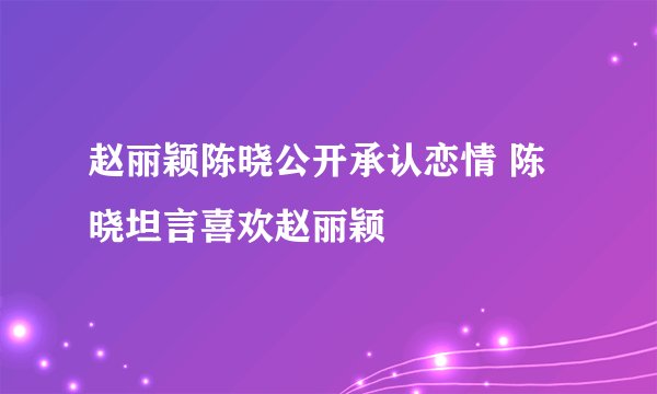 赵丽颖陈晓公开承认恋情 陈晓坦言喜欢赵丽颖