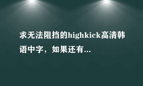 求无法阻挡的highkick高清韩语中字，如果还有韩语字幕的更好，要高清哦！！