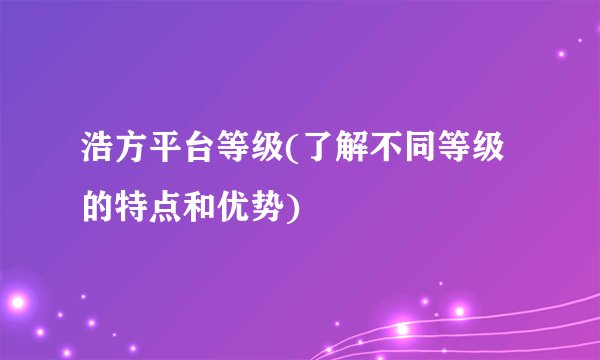 浩方平台等级(了解不同等级的特点和优势)