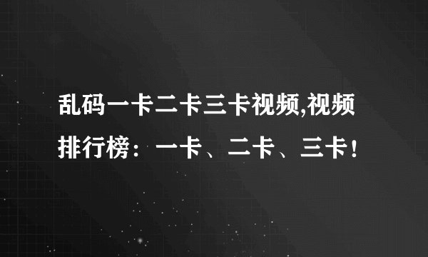 乱码一卡二卡三卡视频,视频排行榜：一卡、二卡、三卡！