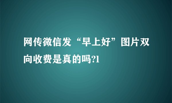 网传微信发“早上好”图片双向收费是真的吗?l