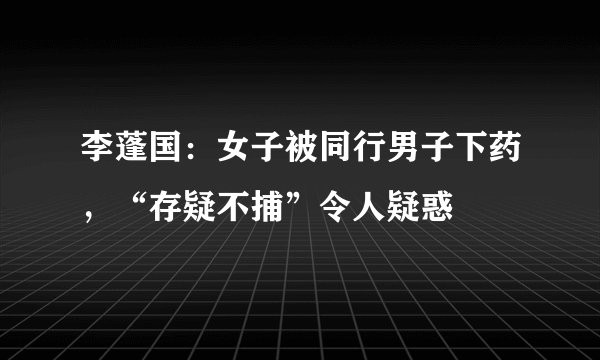 李蓬国:女子被同行男子下药,“存疑不捕”令人疑惑