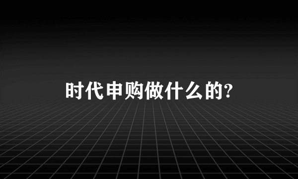 时代申购做什么的?