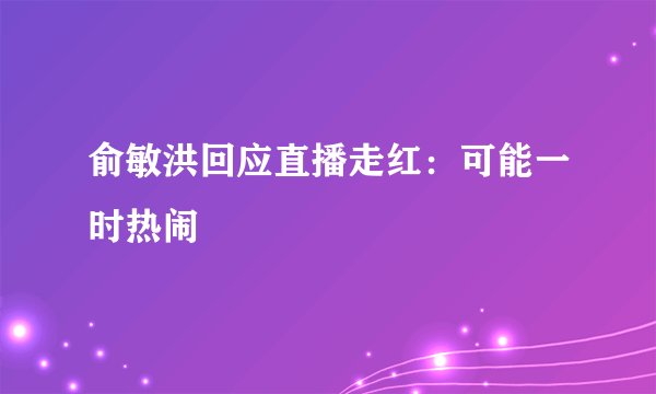俞敏洪回应直播走红：可能一时热闹