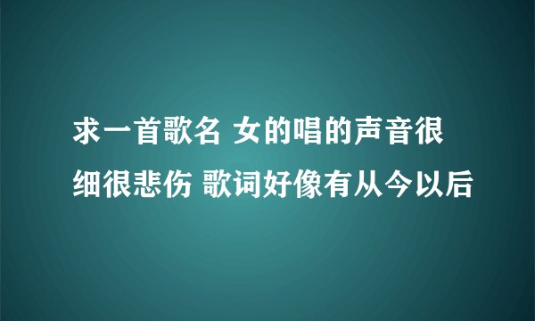 求一首歌名 女的唱的声音很细很悲伤 歌词好像有从今以后