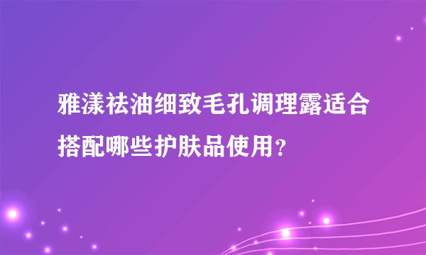 雅漾祛油细致毛孔调理露适合搭配哪些护肤品使用？