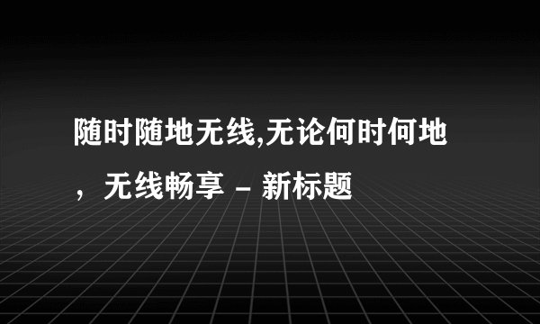 随时随地无线,无论何时何地，无线畅享 - 新标题