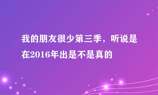 我的朋友很少第三季，听说是在2016年出是不是真的