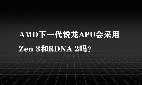 AMD下一代锐龙APU会采用Zen 3和RDNA 2吗？