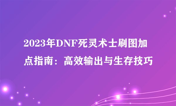 2023年DNF死灵术士刷图加点指南：高效输出与生存技巧