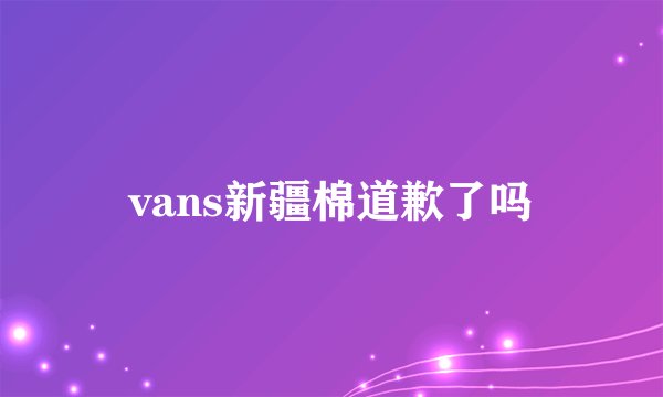 vans新疆棉道歉了吗
