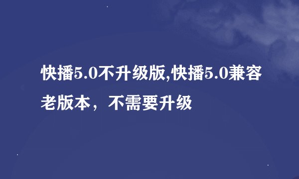 快播5.0不升级版,快播5.0兼容老版本，不需要升级