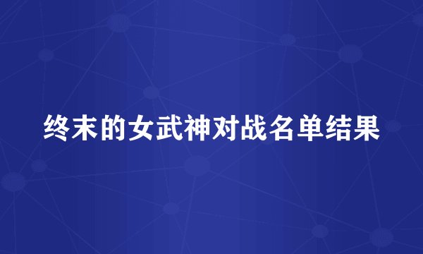 终末的女武神对战名单结果