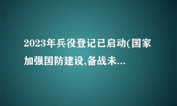 2023年兵役登记已启动(国家加强国防建设,备战未来挑战)