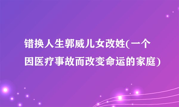 错换人生郭威儿女改姓(一个因医疗事故而改变命运的家庭)
