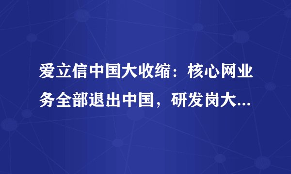 爱立信中国大收缩：核心网业务全部退出中国，研发岗大面积裁员，官方回应