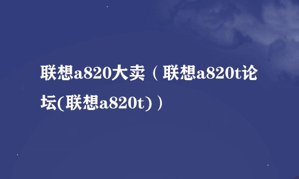 联想a820大卖（联想a820t论坛(联想a820t)）