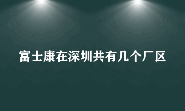 富士康在深圳共有几个厂区