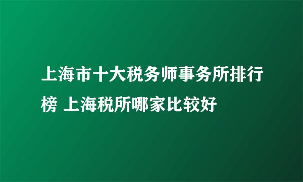 上海市十大税务师事务所排行榜 上海税所哪家比较好