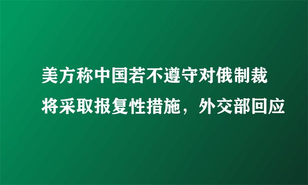 美方称中国若不遵守对俄制裁将采取报复性措施，外交部回应
