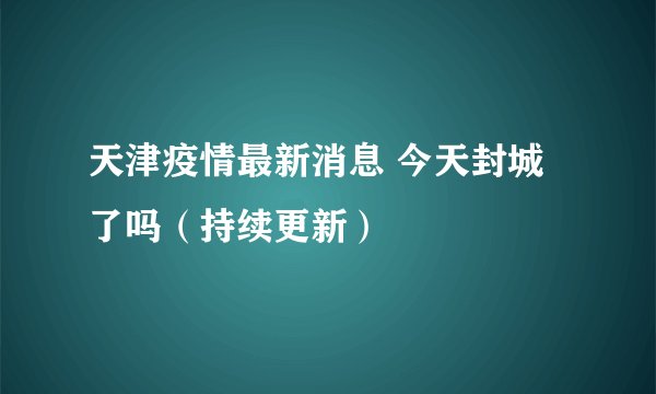 天津疫情最新消息 今天封城了吗（持续更新）