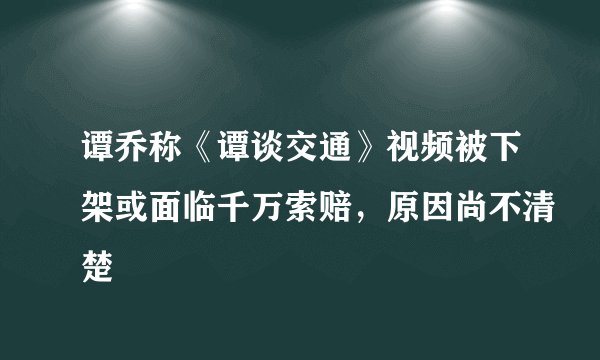 谭乔称《谭谈交通》视频被下架或面临千万索赔，原因尚不清楚