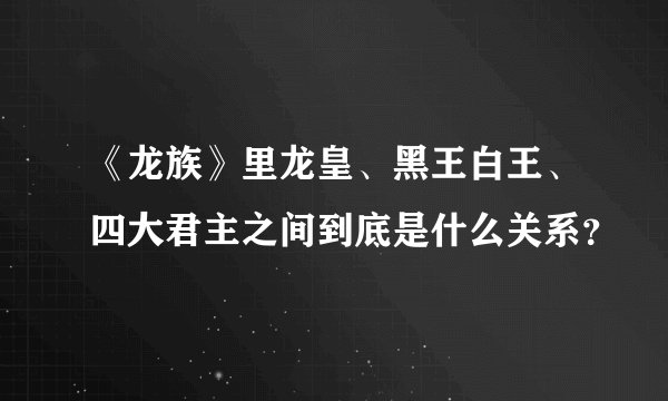 《龙族》里龙皇、黑王白王、四大君主之间到底是什么关系？