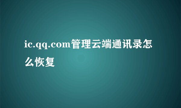 ic.qq.com管理云端通讯录怎么恢复