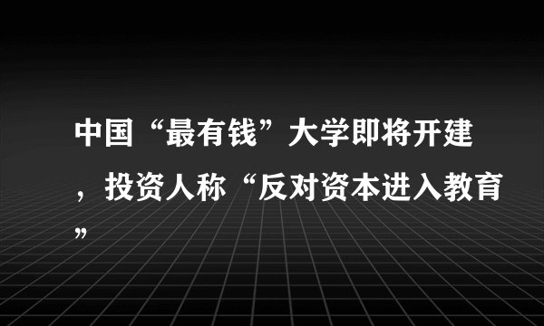 中国“最有钱”大学即将开建，投资人称“反对资本进入教育”
