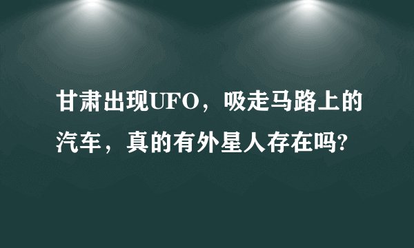 甘肃出现UFO，吸走马路上的汽车，真的有外星人存在吗?