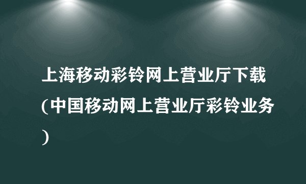 上海移动彩铃网上营业厅下载(中国移动网上营业厅彩铃业务)